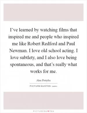 I’ve learned by watching films that inspired me and people who inspired me like Robert Redford and Paul Newman. I love old school acting. I love subtlety, and I also love being spontaneous, and that’s really what works for me Picture Quote #1