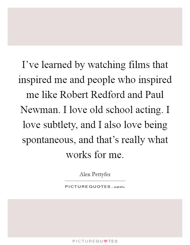 I've learned by watching films that inspired me and people who inspired me like Robert Redford and Paul Newman. I love old school acting. I love subtlety, and I also love being spontaneous, and that's really what works for me. Picture Quote #1