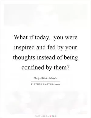 What if today.. you were inspired and fed by your thoughts instead of being confined by them? Picture Quote #1