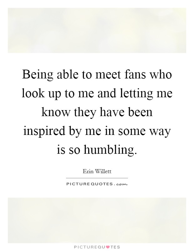 Being able to meet fans who look up to me and letting me know they have been inspired by me in some way is so humbling. Picture Quote #1