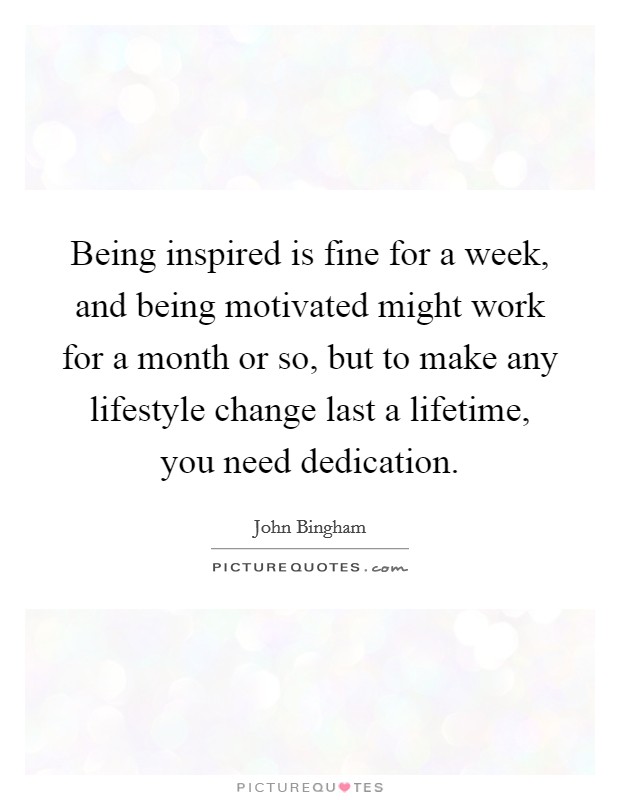 Being inspired is fine for a week, and being motivated might work for a month or so, but to make any lifestyle change last a lifetime, you need dedication. Picture Quote #1