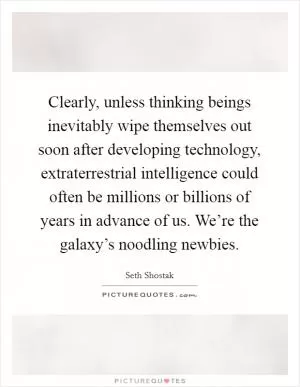 Clearly, unless thinking beings inevitably wipe themselves out soon after developing technology, extraterrestrial intelligence could often be millions or billions of years in advance of us. We’re the galaxy’s noodling newbies Picture Quote #1