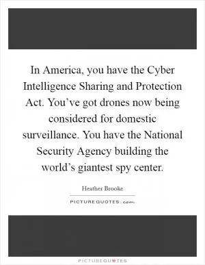 In America, you have the Cyber Intelligence Sharing and Protection Act. You’ve got drones now being considered for domestic surveillance. You have the National Security Agency building the world’s giantest spy center Picture Quote #1