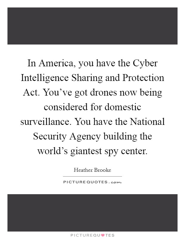 In America, you have the Cyber Intelligence Sharing and Protection Act. You've got drones now being considered for domestic surveillance. You have the National Security Agency building the world's giantest spy center. Picture Quote #1