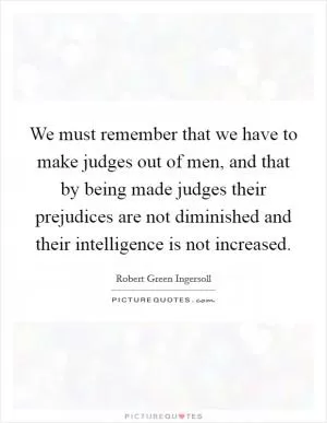 We must remember that we have to make judges out of men, and that by being made judges their prejudices are not diminished and their intelligence is not increased Picture Quote #1