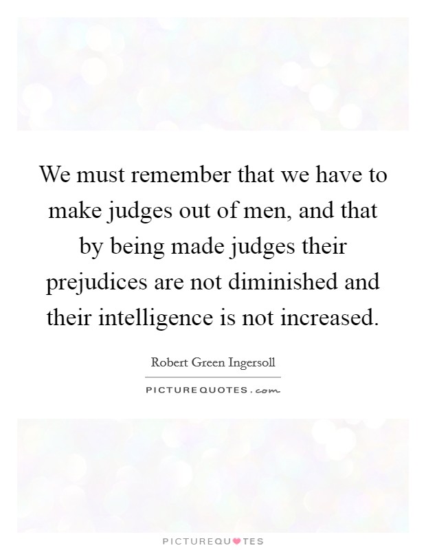 We must remember that we have to make judges out of men, and that by being made judges their prejudices are not diminished and their intelligence is not increased. Picture Quote #1