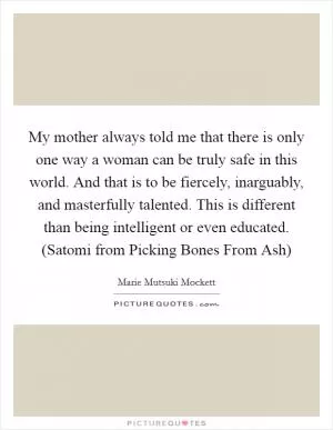My mother always told me that there is only one way a woman can be truly safe in this world. And that is to be fiercely, inarguably, and masterfully talented. This is different than being intelligent or even educated. (Satomi from Picking Bones From Ash) Picture Quote #1