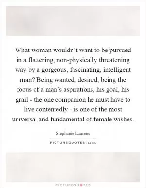 What woman wouldn’t want to be pursued in a flattering, non-physically threatening way by a gorgeous, fascinating, intelligent man? Being wanted, desired, being the focus of a man’s aspirations, his goal, his grail - the one companion he must have to live contentedly - is one of the most universal and fundamental of female wishes Picture Quote #1
