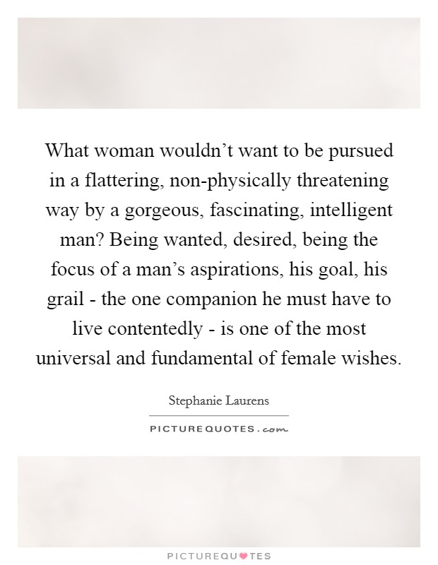 What woman wouldn't want to be pursued in a flattering, non-physically threatening way by a gorgeous, fascinating, intelligent man? Being wanted, desired, being the focus of a man's aspirations, his goal, his grail - the one companion he must have to live contentedly - is one of the most universal and fundamental of female wishes. Picture Quote #1