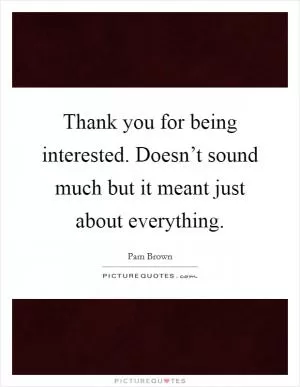 Thank you for being interested. Doesn’t sound much but it meant just about everything Picture Quote #1
