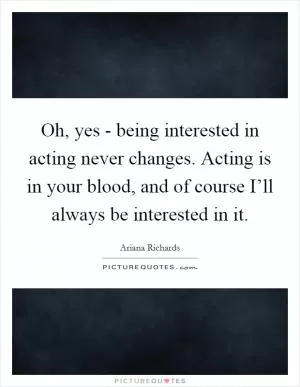 Oh, yes - being interested in acting never changes. Acting is in your blood, and of course I’ll always be interested in it Picture Quote #1