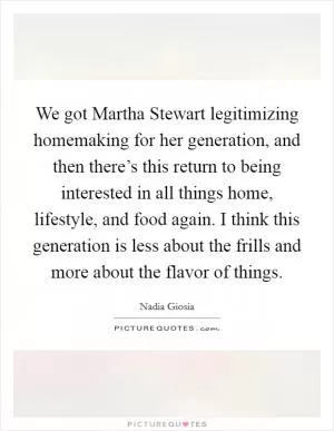 We got Martha Stewart legitimizing homemaking for her generation, and then there’s this return to being interested in all things home, lifestyle, and food again. I think this generation is less about the frills and more about the flavor of things Picture Quote #1