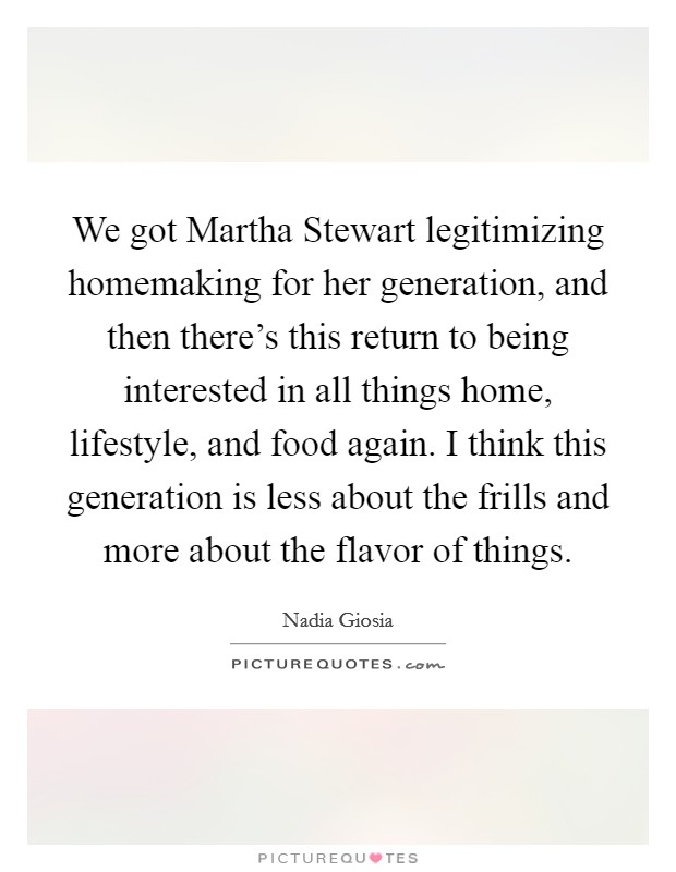 We got Martha Stewart legitimizing homemaking for her generation, and then there's this return to being interested in all things home, lifestyle, and food again. I think this generation is less about the frills and more about the flavor of things. Picture Quote #1