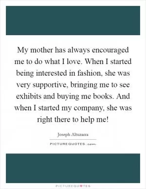My mother has always encouraged me to do what I love. When I started being interested in fashion, she was very supportive, bringing me to see exhibits and buying me books. And when I started my company, she was right there to help me! Picture Quote #1
