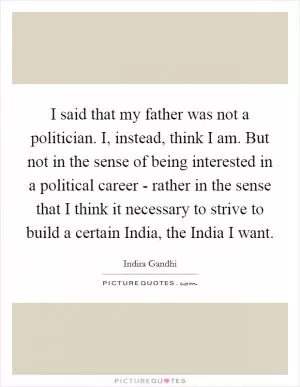 I said that my father was not a politician. I, instead, think I am. But not in the sense of being interested in a political career - rather in the sense that I think it necessary to strive to build a certain India, the India I want Picture Quote #1