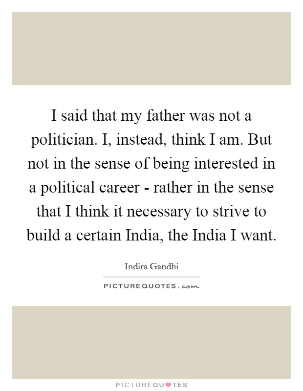 I said that my father was not a politician. I, instead, think I am. But not in the sense of being interested in a political career - rather in the sense that I think it necessary to strive to build a certain India, the India I want. Picture Quote #1