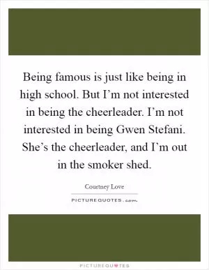 Being famous is just like being in high school. But I’m not interested in being the cheerleader. I’m not interested in being Gwen Stefani. She’s the cheerleader, and I’m out in the smoker shed Picture Quote #1