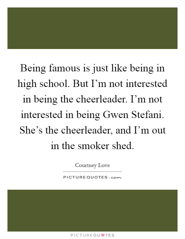 Being famous is just like being in high school. But I'm not interested in being the cheerleader. I'm not interested in being Gwen Stefani. She's the cheerleader, and I'm out in the smoker shed. Picture Quote #1