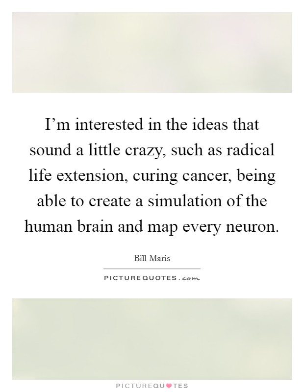I'm interested in the ideas that sound a little crazy, such as radical life extension, curing cancer, being able to create a simulation of the human brain and map every neuron. Picture Quote #1