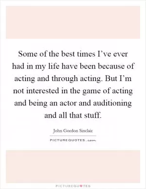 Some of the best times I’ve ever had in my life have been because of acting and through acting. But I’m not interested in the game of acting and being an actor and auditioning and all that stuff Picture Quote #1
