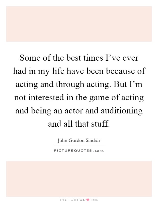Some of the best times I've ever had in my life have been because of acting and through acting. But I'm not interested in the game of acting and being an actor and auditioning and all that stuff. Picture Quote #1