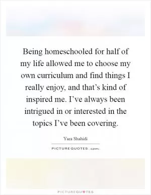 Being homeschooled for half of my life allowed me to choose my own curriculum and find things I really enjoy, and that’s kind of inspired me. I’ve always been intrigued in or interested in the topics I’ve been covering Picture Quote #1