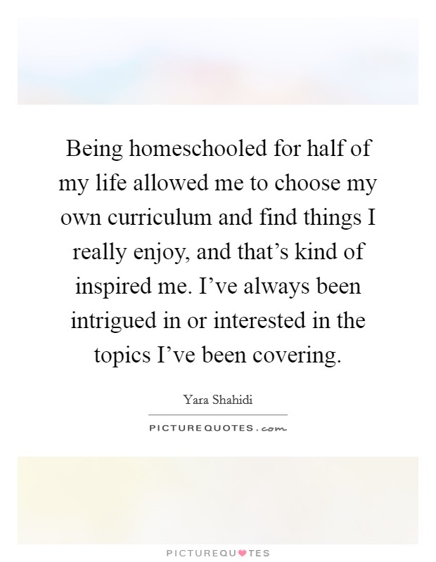 Being homeschooled for half of my life allowed me to choose my own curriculum and find things I really enjoy, and that's kind of inspired me. I've always been intrigued in or interested in the topics I've been covering. Picture Quote #1