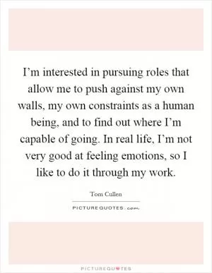 I’m interested in pursuing roles that allow me to push against my own walls, my own constraints as a human being, and to find out where I’m capable of going. In real life, I’m not very good at feeling emotions, so I like to do it through my work Picture Quote #1