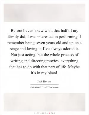 Before I even knew what that half of my family did, I was interested in performing. I remember being seven years old and up on a stage and loving it. I’ve always adored it. Not just acting, but the whole process of writing and directing movies, everything that has to do with that part of life. Maybe it’s in my blood Picture Quote #1