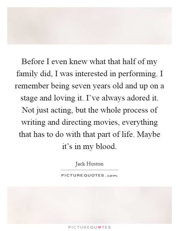 Before I even knew what that half of my family did, I was interested in performing. I remember being seven years old and up on a stage and loving it. I've always adored it. Not just acting, but the whole process of writing and directing movies, everything that has to do with that part of life. Maybe it's in my blood. Picture Quote #1