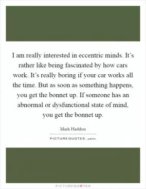 I am really interested in eccentric minds. It’s rather like being fascinated by how cars work. It’s really boring if your car works all the time. But as soon as something happens, you get the bonnet up. If someone has an abnormal or dysfunctional state of mind, you get the bonnet up Picture Quote #1