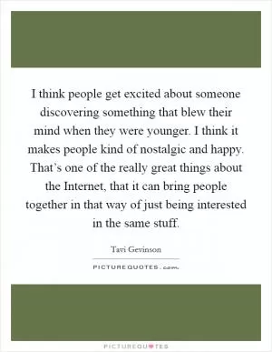 I think people get excited about someone discovering something that blew their mind when they were younger. I think it makes people kind of nostalgic and happy. That’s one of the really great things about the Internet, that it can bring people together in that way of just being interested in the same stuff Picture Quote #1