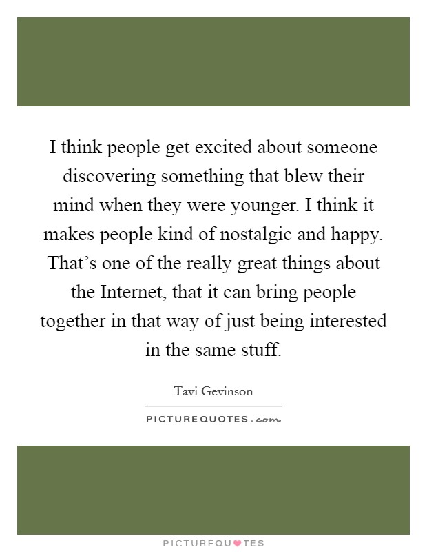 I think people get excited about someone discovering something that blew their mind when they were younger. I think it makes people kind of nostalgic and happy. That's one of the really great things about the Internet, that it can bring people together in that way of just being interested in the same stuff. Picture Quote #1