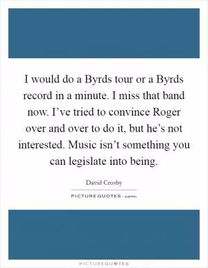 I would do a Byrds tour or a Byrds record in a minute. I miss that band now. I’ve tried to convince Roger over and over to do it, but he’s not interested. Music isn’t something you can legislate into being Picture Quote #1