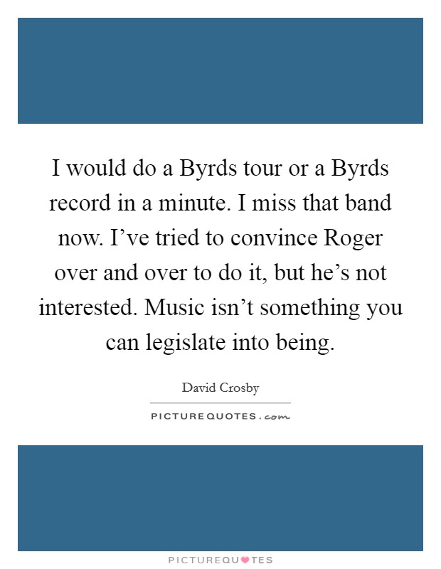 I would do a Byrds tour or a Byrds record in a minute. I miss that band now. I've tried to convince Roger over and over to do it, but he's not interested. Music isn't something you can legislate into being. Picture Quote #1