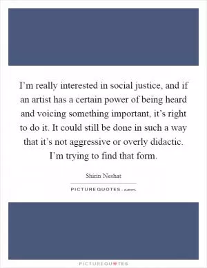 I’m really interested in social justice, and if an artist has a certain power of being heard and voicing something important, it’s right to do it. It could still be done in such a way that it’s not aggressive or overly didactic. I’m trying to find that form Picture Quote #1