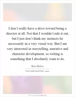 I don’t really have a drive toward being a director at all. Not that I wouldn’t rule it out, but I just don’t think my instincts lie necessarily in a very visual way. But I am very interested in storytelling, narrative and character development, so writing is something that I absolutely want to do Picture Quote #1