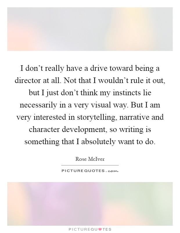 I don't really have a drive toward being a director at all. Not that I wouldn't rule it out, but I just don't think my instincts lie necessarily in a very visual way. But I am very interested in storytelling, narrative and character development, so writing is something that I absolutely want to do. Picture Quote #1