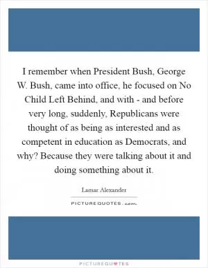 I remember when President Bush, George W. Bush, came into office, he focused on No Child Left Behind, and with - and before very long, suddenly, Republicans were thought of as being as interested and as competent in education as Democrats, and why? Because they were talking about it and doing something about it Picture Quote #1