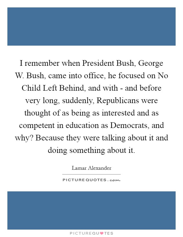 I remember when President Bush, George W. Bush, came into office, he focused on No Child Left Behind, and with - and before very long, suddenly, Republicans were thought of as being as interested and as competent in education as Democrats, and why? Because they were talking about it and doing something about it. Picture Quote #1