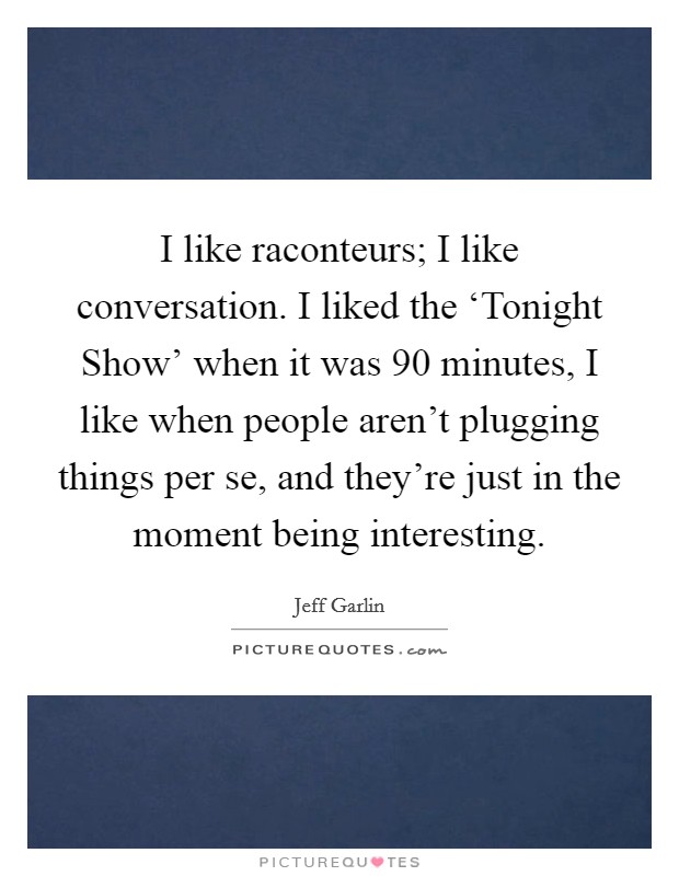 I like raconteurs; I like conversation. I liked the ‘Tonight Show' when it was 90 minutes, I like when people aren't plugging things per se, and they're just in the moment being interesting. Picture Quote #1
