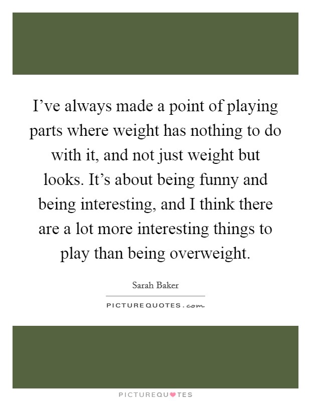 I've always made a point of playing parts where weight has nothing to do with it, and not just weight but looks. It's about being funny and being interesting, and I think there are a lot more interesting things to play than being overweight. Picture Quote #1