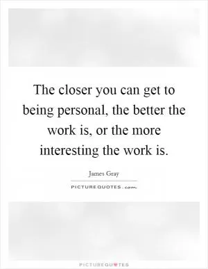 The closer you can get to being personal, the better the work is, or the more interesting the work is Picture Quote #1