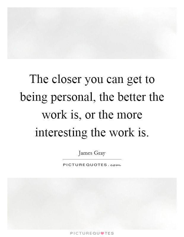 The closer you can get to being personal, the better the work is, or the more interesting the work is. Picture Quote #1