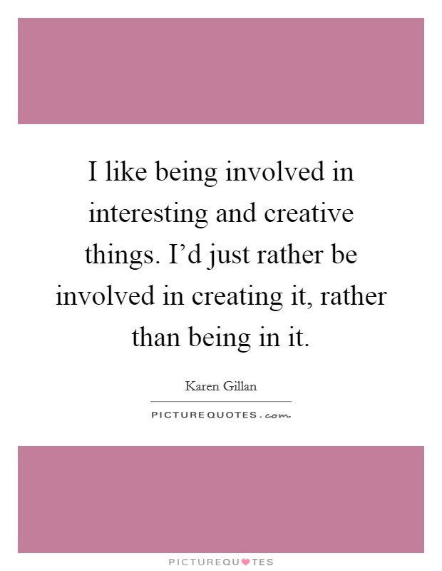 I like being involved in interesting and creative things. I'd just rather be involved in creating it, rather than being in it. Picture Quote #1