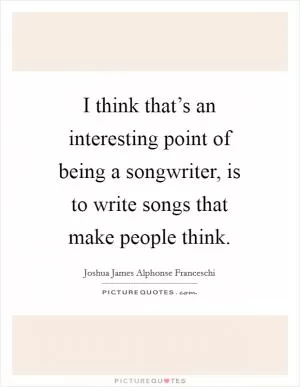 I think that’s an interesting point of being a songwriter, is to write songs that make people think Picture Quote #1
