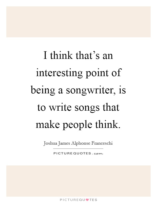 I think that's an interesting point of being a songwriter, is to write songs that make people think. Picture Quote #1