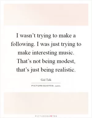 I wasn’t trying to make a following. I was just trying to make interesting music. That’s not being modest, that’s just being realistic Picture Quote #1