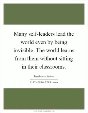 Many self-leaders lead the world even by being invisible. The world learns from them without sitting in their classrooms Picture Quote #1