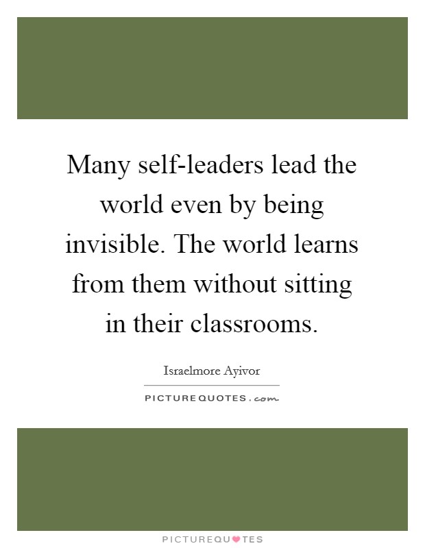 Many self-leaders lead the world even by being invisible. The world learns from them without sitting in their classrooms. Picture Quote #1